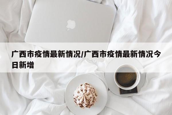 广西市疫情最新情况/广西市疫情最新情况今日新增