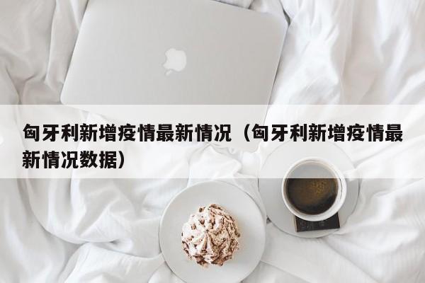 匈牙利新增疫情最新情况（匈牙利新增疫情最新情况数据）
