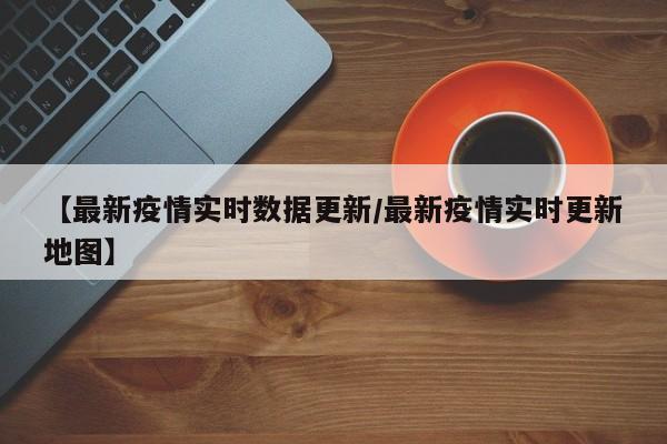 【最新疫情实时数据更新/最新疫情实时更新地图】