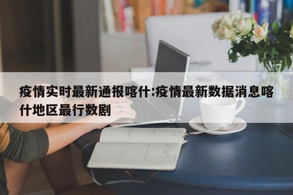 疫情实时最新通报喀什:疫情最新数据消息喀什地区最行数剧