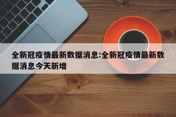 全新冠疫情最新数据消息:全新冠疫情最新数据消息今天新增