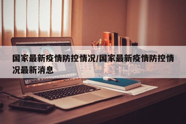 国家最新疫情防控情况/国家最新疫情防控情况最新消息