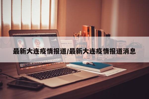 最新大连疫情报道/最新大连疫情报道消息
