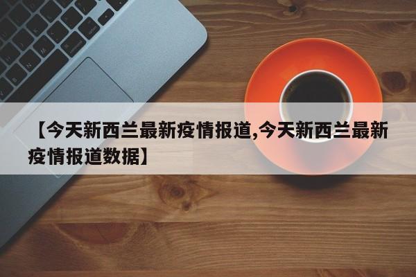 【今天新西兰最新疫情报道,今天新西兰最新疫情报道数据】
