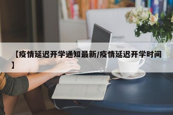【疫情延迟开学通知最新/疫情延迟开学时间】