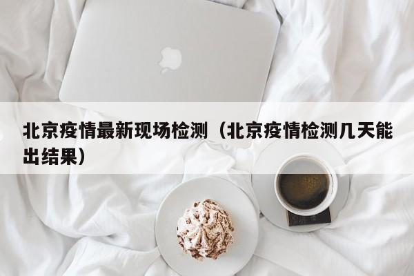 北京疫情最新现场检测（北京疫情检测几天能出结果）