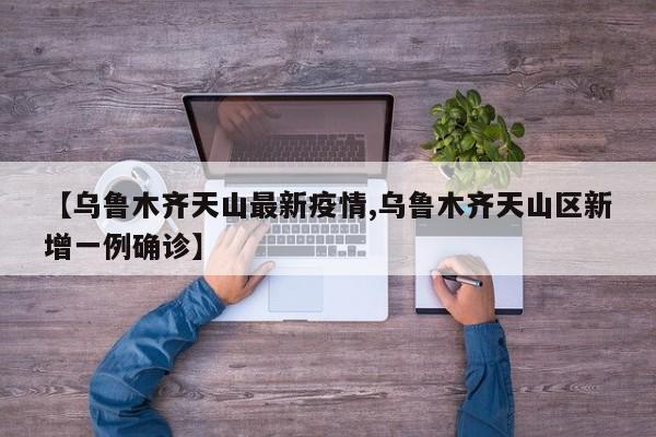【乌鲁木齐天山最新疫情,乌鲁木齐天山区新增一例确诊】