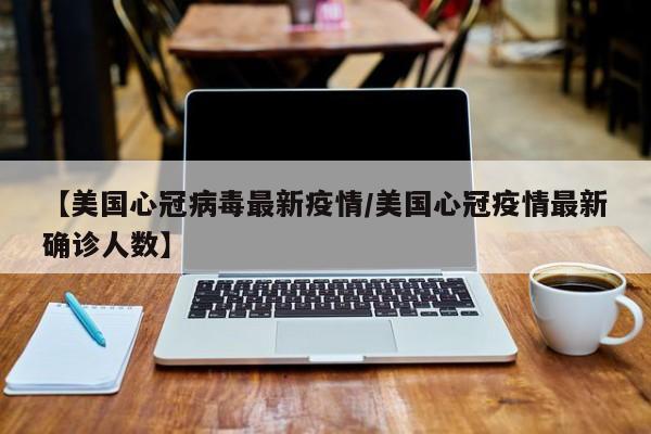 【美国心冠病毒最新疫情/美国心冠疫情最新确诊人数】