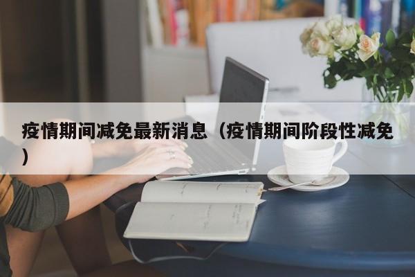 疫情期间减免最新消息（疫情期间阶段性减免）
