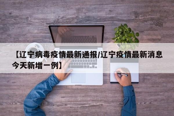【辽宁病毒疫情最新通报/辽宁疫情最新消息今天新增一例】