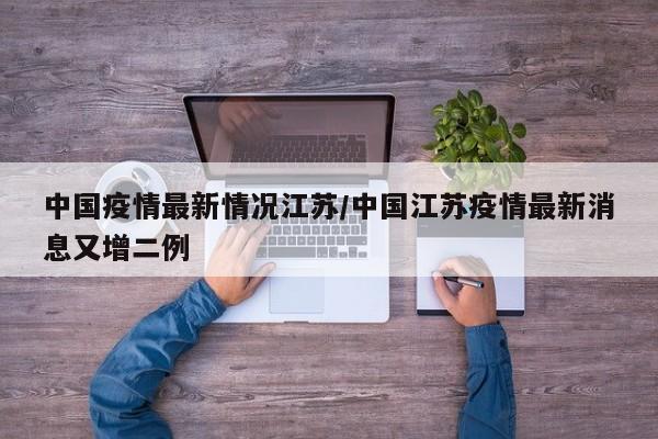 中国疫情最新情况江苏/中国江苏疫情最新消息又增二例
