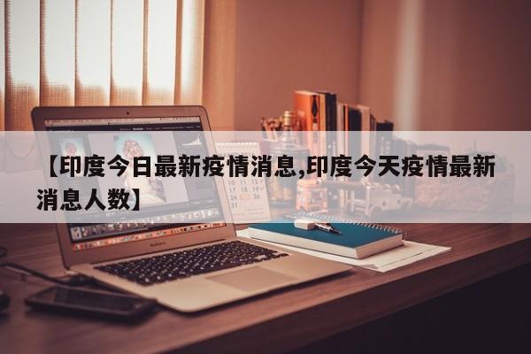 【印度今日最新疫情消息,印度今天疫情最新消息人数】