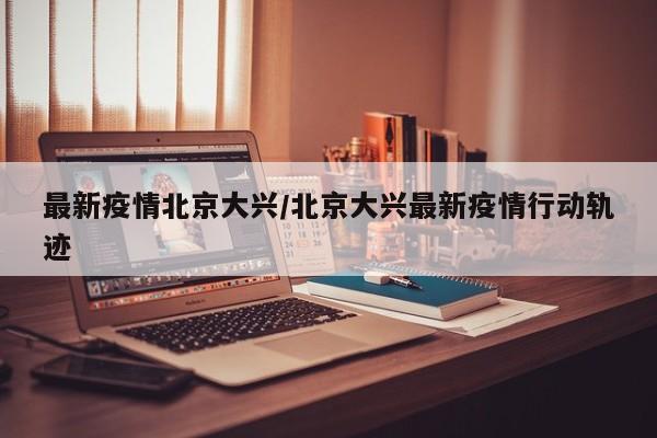 最新疫情北京大兴/北京大兴最新疫情行动轨迹