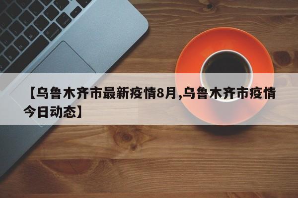 【乌鲁木齐市最新疫情8月,乌鲁木齐市疫情今日动态】