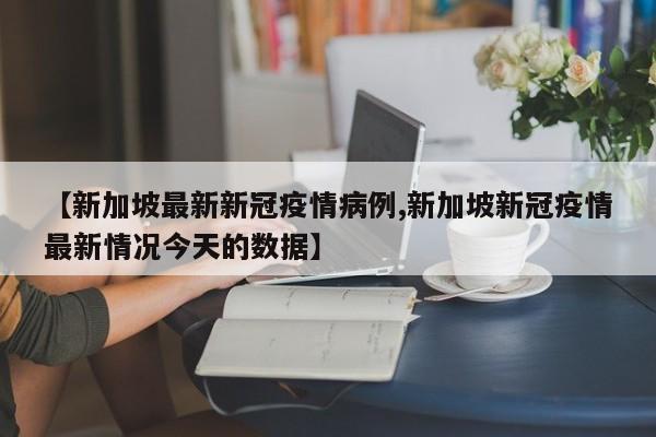 【新加坡最新新冠疫情病例,新加坡新冠疫情最新情况今天的数据】
