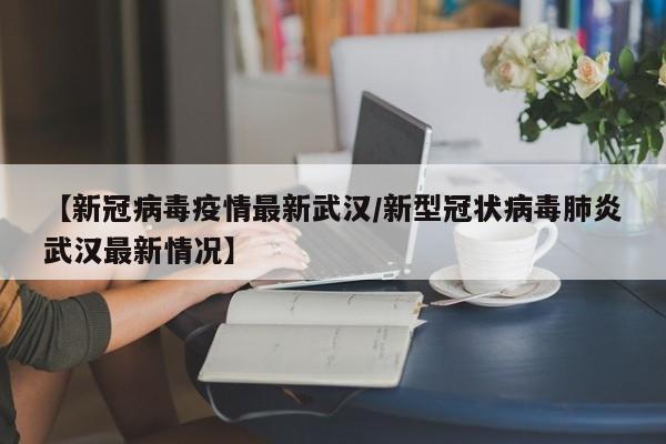 【新冠病毒疫情最新武汉/新型冠状病毒肺炎武汉最新情况】