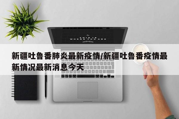新疆吐鲁番肺炎最新疫情/新疆吐鲁番疫情最新情况最新消息今天