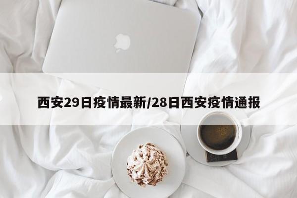 西安29日疫情最新/28日西安疫情通报