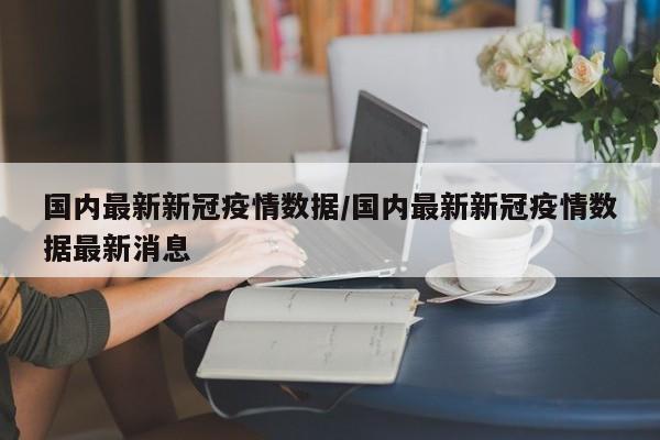 国内最新新冠疫情数据/国内最新新冠疫情数据最新消息