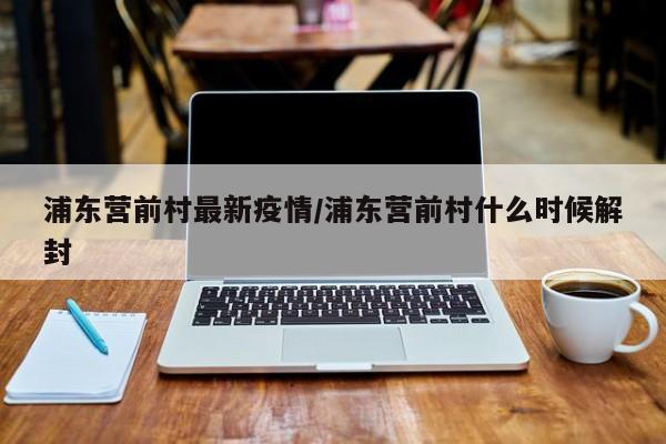 浦东营前村最新疫情/浦东营前村什么时候解封