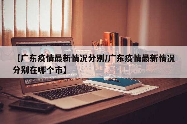 【广东疫情最新情况分别/广东疫情最新情况分别在哪个市】