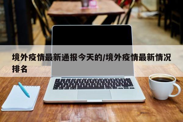 境外疫情最新通报今天的/境外疫情最新情况排名