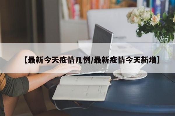 【最新今天疫情几例/最新疫情今天新增】