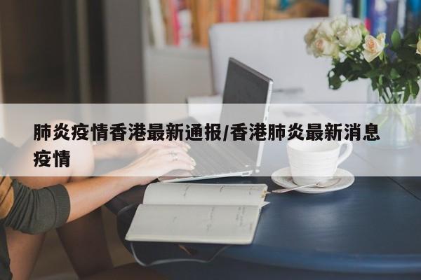 肺炎疫情香港最新通报/香港肺炎最新消息 疫情