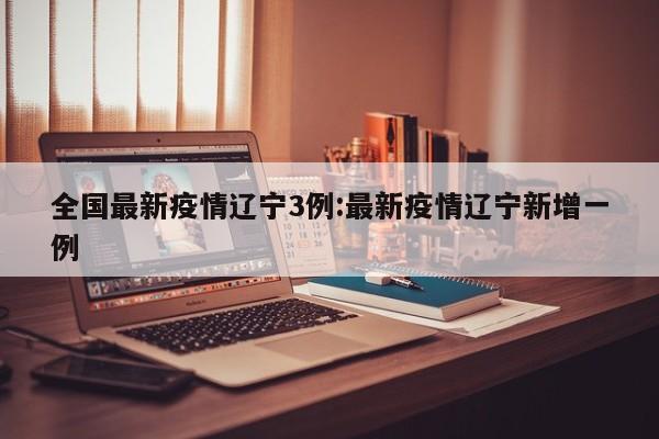 全国最新疫情辽宁3例:最新疫情辽宁新增一例