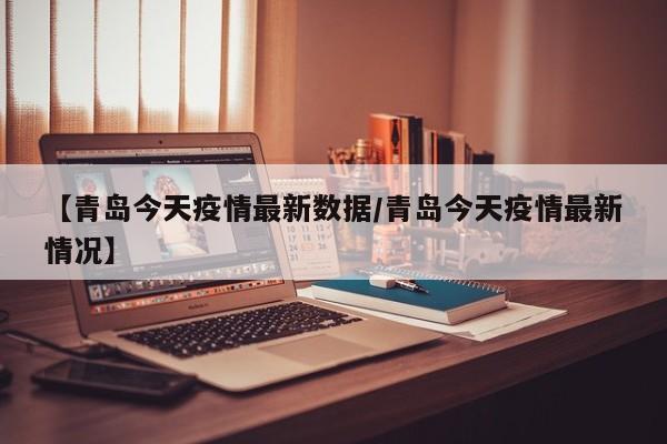 【青岛今天疫情最新数据/青岛今天疫情最新情况】