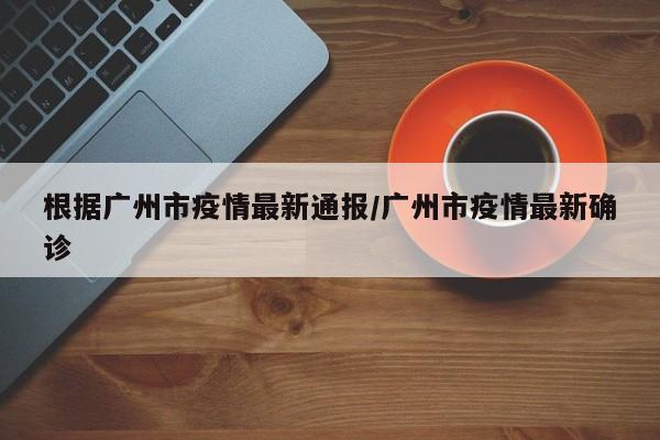 根据广州市疫情最新通报/广州市疫情最新确诊