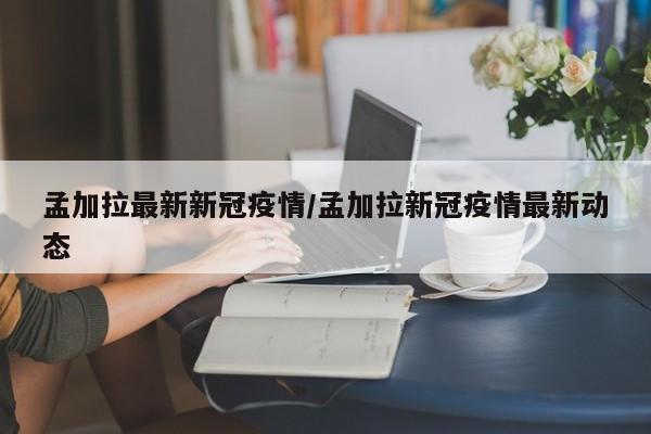 孟加拉最新新冠疫情/孟加拉新冠疫情最新动态