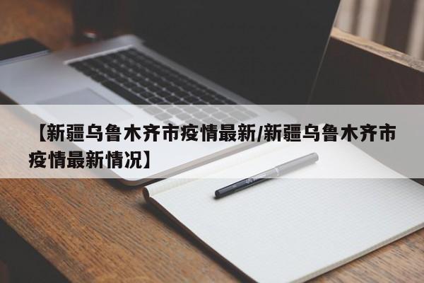 【新疆乌鲁木齐市疫情最新/新疆乌鲁木齐市疫情最新情况】