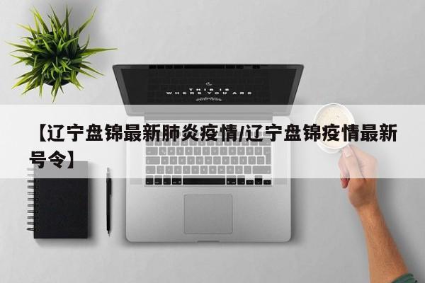 【辽宁盘锦最新肺炎疫情/辽宁盘锦疫情最新号令】