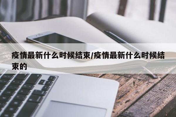 疫情最新什么时候结束/疫情最新什么时候结束的