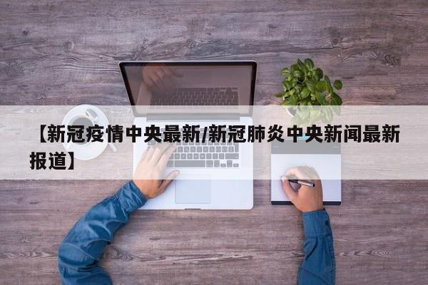 【新冠疫情中央最新/新冠肺炎中央新闻最新报道】