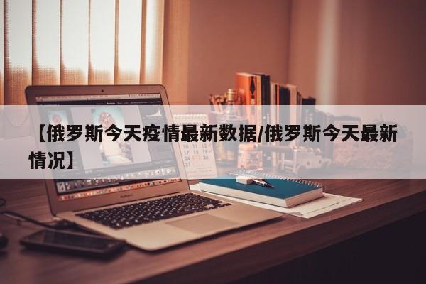 【俄罗斯今天疫情最新数据/俄罗斯今天最新情况】