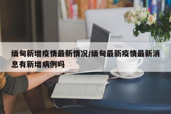 缅甸新增疫情最新情况/缅甸最新疫情最新消息有新增病例吗