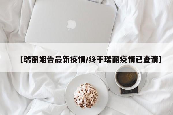 【瑞丽姐告最新疫情/终于瑞丽疫情已查清】