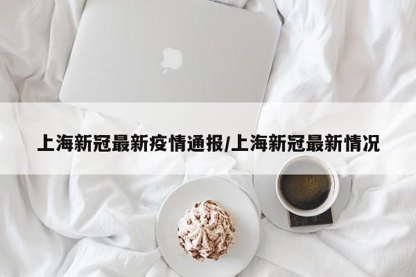 上海新冠最新疫情通报/上海新冠最新情况