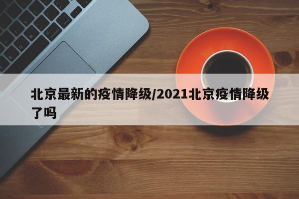 北京最新的疫情降级/2021北京疫情降级了吗