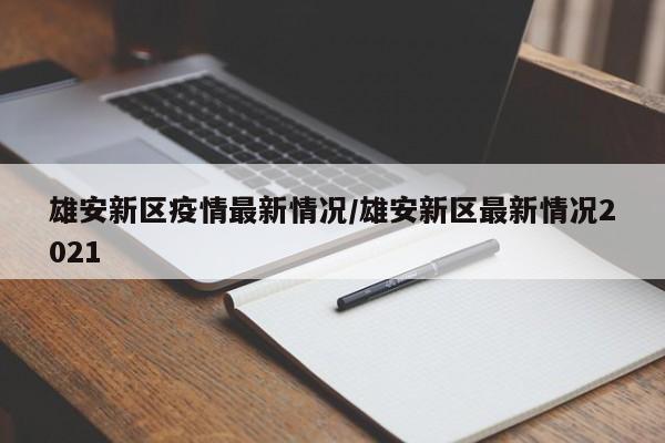 雄安新区疫情最新情况/雄安新区最新情况2021
