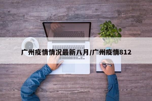 广州疫情情况最新八月/广州疫情812