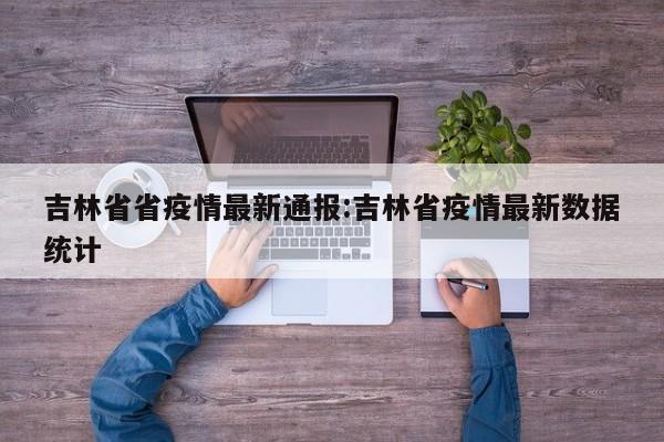 吉林省省疫情最新通报:吉林省疫情最新数据统计