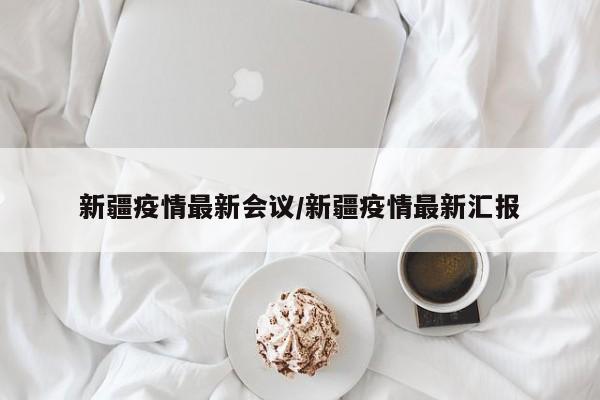 新疆疫情最新会议/新疆疫情最新汇报