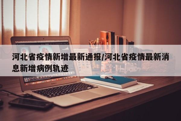 河北省疫情新增最新通报/河北省疫情最新消息新增病例轨迹