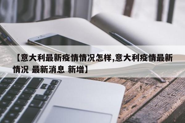【意大利最新疫情情况怎样,意大利疫情最新情况 最新消息 新增】