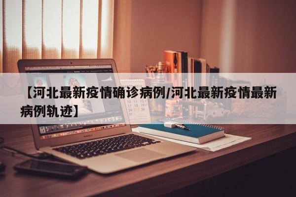 【河北最新疫情确诊病例/河北最新疫情最新病例轨迹】