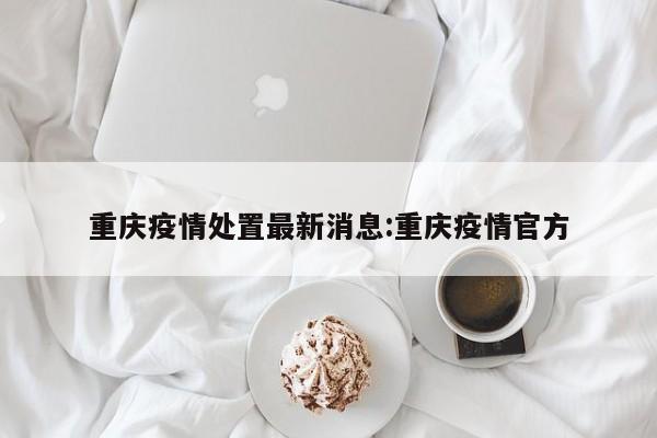 重庆疫情处置最新消息:重庆疫情官方