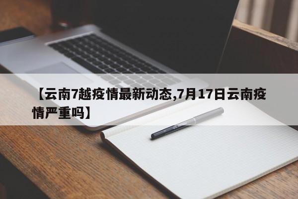 【云南7越疫情最新动态,7月17日云南疫情严重吗】